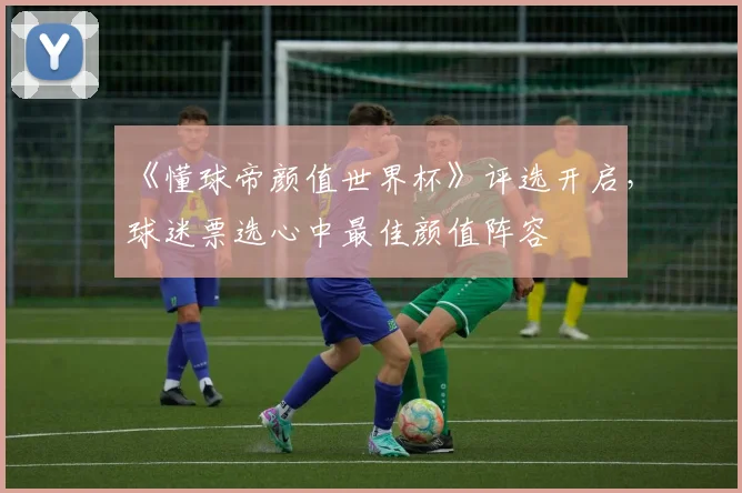《懂球帝颜值世界杯》评选开启,球迷票选心中最佳颜值阵容
