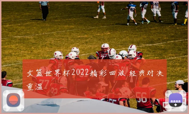 女篮世界杯2022精彩回放 经典对决重温
