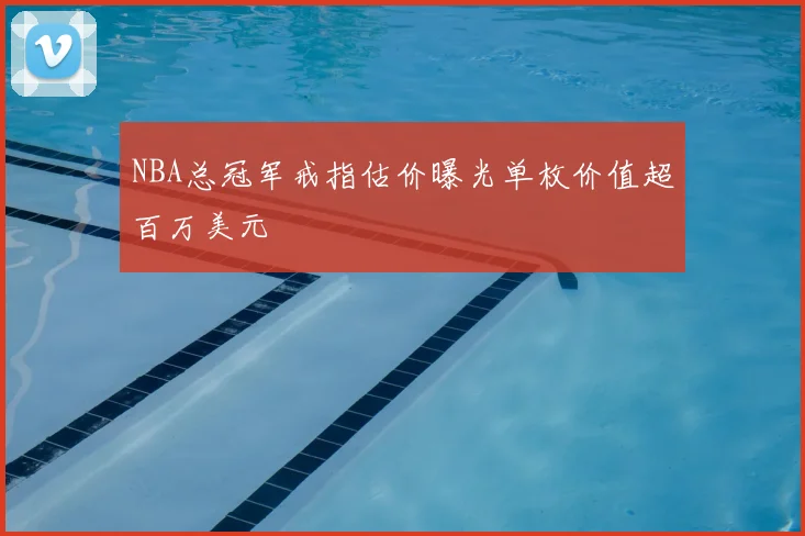 NBA总冠军戒指估价曝光单枚价值超百万美元