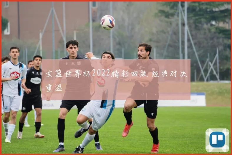 女篮世界杯2022精彩回放 经典对决重温