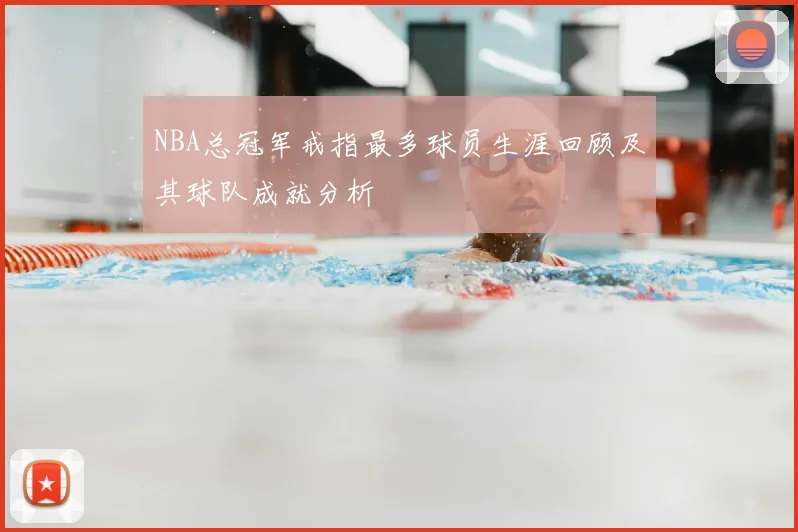 NBA总冠军戒指最多球员生涯回顾及其球队成就分析